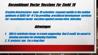 Recombinant Vector Vaccines For Covid 19
Creative biostructures team Of scientists respond rapidly to the sudden
epidemic of SARS-CO –V-2 by providing precilincal development services
For recombinant vector vaccines against corona virus Infection.
Advantages
1. DNA is relatively cheap to create suggesting that it could be eused to
develop vaccines for devloping Contriws.
2. It protects you For a long time
 