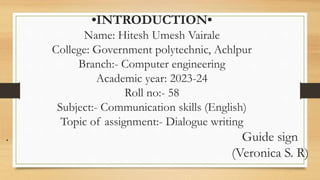 •INTRODUCTION•
Name: Hitesh Umesh Vairale
College: Government polytechnic, Achlpur
Branch:- Computer engineering
Academic year: 2023-24
Roll no:- 58
Subject:- Communication skills (English)
Topic of assignment:- Dialogue writing
. Guide sign
(Veronica S. R)
 