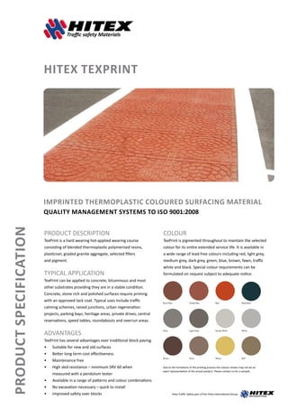 ProductSpecification
HITEX TEXPRINT
Imprinted Thermoplastic Coloured Surfacing Material
Quality management systems to ISO 9001:2008
PRODUCT DESCRIPTION
TexPrint is a hard wearing hot-applied wearing course
consisting of blended thermoplastic polymerised resins,
plasticiser, graded granite aggregate, selected fillers
and pigment.
TYPICAL APPLICATION
TexPrint can be applied to concrete, bituminous and most
other substrates providing they are in a stable condition.
Concrete, stone rich and polished surfaces require priming
with an approved tack coat. Typical uses include traffic
calming schemes, raised junctions, urban regeneration
projects, parking bays, heritage areas, private drives, central
reservations, speed tables, roundabouts and overrun areas.
ADVANTAGES
TexPrint has several advantages over traditional block paving.
• 	 Suitable for new and old surfaces
• 	 Better long term cost effectiveness
• 	 Maintenance free
• 	 High skid resistance – minimum SRV 60 when 		
	 measured with a pendulum tester
• 	 Available in a range of patterns and colour combinations
•	 No excavation necessary – quick to install
• 	 Improved safety over blocks
COLOUR
TexPrint is pigmented throughout to maintain the selected
colour for its entire extended service life. It is available in
a wide range of lead-free colours including red, light grey,
medium grey, dark grey, green, blue, brown, fawn, traffic
white and black. Special colour requirements can be
formulated on request subject to adequate notice.
Burnt Red
Grey
Brown
Oxide Red
Light Grey
Fawn
Red
Sandy White
Yellow
Slate Blue
White
Buff
Due to the limitations of the printing process the colours shown may not be an
exact representation of the actual product. Please contact us for a sample.
Hitex Traffic Safety part of the Hitex International Group
 