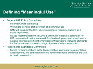 Defining “Meaningful Use” Federal HIT Policy Committee Meaningful Use Workgroup Working to develop draft definition of meaningful use CMS will consider the HIT Policy Committee’s recommendations as it drafts regulations. Makes recommendations to David Blumenthal, National Coordinator for HIT, on an overall policy framework for the development and adoption of a national interoperable health information infrastructure, including standards for the secure and private exchange of patient medical information. Federal HIT Standards Committee Makes recommendations to Dr. Blumenthal on standards, implementation specifications, and certification criteria for the electronic exchange and use of health information. 