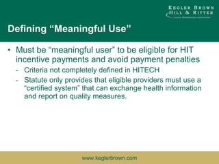 Defining “Meaningful Use” Must be “meaningful user” to be eligible for HIT incentive payments and avoid payment penalties Criteria not completely defined in HITECH Statute only provides that eligible providers must use a “certified system” that can exchange health information and report on quality measures. 