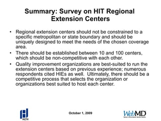 Summary: Survey on HIT Regional  Extension Centers Regional extension centers should not be constrained to a specific metropolitan or state boundary and should be uniquely designed to meet the needs of the chosen coverage area. There should be established between 10 and 100 centers, which should be non-competitive with each other. Quality improvement organizations are best-suited to run the extension centers based on previous experience; numerous respondents cited HIEs as well.  Ultimately, there should be a competitive process that selects the organization or organizations best suited to host each center. October 1, 2009 