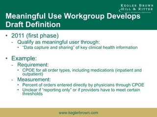 Meaningful Use Workgroup Develops Draft Definition 2011 (first phase) Qualify as meaningful user through: “ Data capture and sharing” of key clinical health information Example: Requirement: CPOE for all order types, including medications (inpatient and outpatient) Measurement: Percent of orders entered directly by physicians through CPOE Unclear if “reporting only” or if providers have to meet certain thresholds 