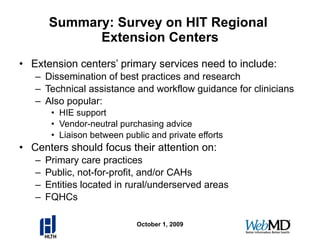 Summary: Survey on HIT Regional  Extension Centers Extension centers’ primary services need to include: Dissemination of best practices and research Technical assistance and workflow guidance for clinicians Also popular: HIE support Vendor-neutral purchasing advice Liaison between public and private efforts Centers should focus their attention on: Primary care practices Public, not-for-profit, and/or CAHs Entities located in rural/underserved areas FQHCs October 1, 2009 