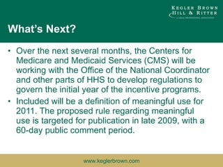 What’s Next? Over the next several months, the Centers for Medicare and Medicaid Services (CMS) will be working with the Office of the National Coordinator and other parts of HHS to develop regulations to govern the initial year of the incentive programs. Included will be a definition of meaningful use for 2011. The proposed rule regarding meaningful use is targeted for publication in late 2009, with a 60-day public comment period. 