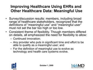 Improving Healthcare Using EHRs and  Other Healthcare Data: Meaningful Use Survey/discussion results: members, including broad range of healthcare stakeholders, recognized that the definitions of “meaningful use” and “meaningful user” must not set the bar too high or too low. Consistent theme of flexibility. Though members differed on details, all emphasized the need for flexibility to allow: Continued innovation;  Any provider who puts in significant time and effort to be able to qualify as a meaningful user; and  For the definition of meaningful use to evolve as technology and health care systems evolve. October 1, 2009 
