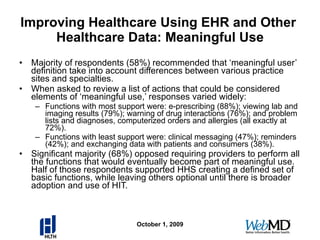 Improving Healthcare Using EHR and Other  Healthcare Data: Meaningful Use Majority of respondents (58%) recommended that ‘meaningful user’ definition take into account differences between various practice sites and specialties. When asked to review a list of actions that could be considered elements of ‘meaningful use,’ responses varied widely: Functions with most support were: e-prescribing (88%); viewing lab and imaging results (79%); warning of drug interactions (76%); and problem lists and diagnoses, computerized orders and allergies (all exactly at 72%).  Functions with least support were: clinical messaging (47%); reminders (42%); and exchanging data with patients and consumers (38%). Significant majority (68%) opposed requiring providers to perform all the functions that would eventually become part of meaningful use.  Half of those respondents supported HHS creating a defined set of basic functions, while leaving others optional until there is broader adoption and use of HIT. October 1, 2009 