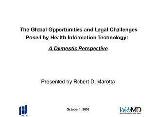   The Global Opportunities and Legal Challenges Posed by Health Information Technology:   Presented by Robert D. Marotta October 1, 2009 A Domestic Perspective 