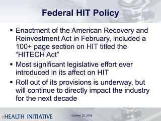 Federal HIT Policy Enactment of the American Recovery and Reinvestment Act in February, included a 100+ page section on HIT titled the “HITECH Act” Most significant legislative effort ever introduced in its affect on HIT Roll out of its provisions is underway, but will continue to directly impact the industry for the next decade October 22, 2009 