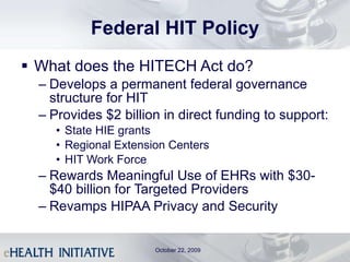 Federal HIT Policy What does the HITECH Act do? Develops a permanent federal governance structure for HIT Provides $2 billion in direct funding to support: State HIE grants Regional Extension Centers HIT Work Force Rewards Meaningful Use of EHRs with $30-$40 billion for Targeted Providers Revamps HIPAA Privacy and Security October 22, 2009 