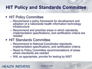 HIT Policy and Standards Committee HIT Policy Committee Recommend a policy framework for development and adoption of a nationwide health information technology infrastructure Recommend and prioritize areas in which standards, implementation specifications, and certification criteria are needed HIT Standards Committee Recommend to National Coordinator standards, implementation specifications, and certification criteria  React to Policy Committee recommendations of areas where standards are needed Will, as appropriate, provide for testing by NIST October 22, 2009 