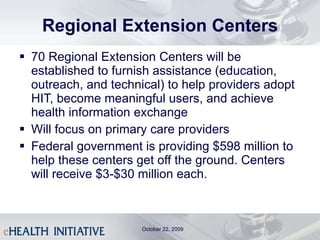 Regional Extension Centers 70 Regional Extension Centers will be established to furnish assistance (education, outreach, and technical) to help providers adopt HIT, become meaningful users, and achieve health information exchange Will focus on primary care providers Federal government is providing $598 million to help these centers get off the ground. Centers will receive $3-$30 million each. October 22, 2009 