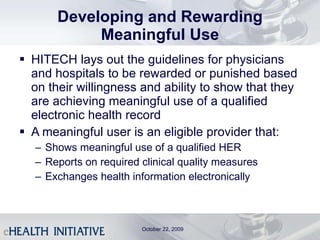 Developing and Rewarding Meaningful Use HITECH lays out the guidelines for physicians and hospitals to be rewarded or punished based on their willingness and ability to show that they are achieving meaningful use of a qualified electronic health record A meaningful user is an eligible provider that: Shows meaningful use of a qualified HER Reports on required clinical quality measures Exchanges health information electronically October 22, 2009 
