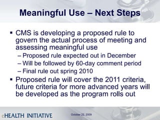 Meaningful Use – Next Steps CMS is developing a proposed rule to govern the actual process of meeting and assessing meaningful use Proposed rule expected out in December Will be followed by 60-day comment period Final rule out spring 2010 Proposed rule will cover the 2011 criteria, future criteria for more advanced years will be developed as the program rolls out October 22, 2009 