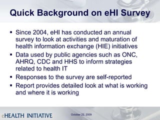 Quick Background on eHI Survey Since 2004, eHI has conducted an annual survey to look at activities and maturation of health information exchange (HIE) initiatives Data used by public agencies such as ONC, AHRQ, CDC and HHS to inform strategies related to health IT  Responses to the survey are self-reported Report provides detailed look at what is working and where it is working October 22, 2009 