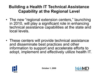 Building a Health IT Technical Assistance Capability at the Regional Level The new “regional extension centers,” launching in 2010, will play a significant role in enhancing technical assistance capabilities at the state and local levels. These centers will provide technical assistance and disseminate best practices and other information to support and accelerate efforts to adopt, implement and effectively utilize health IT. October 1, 2009 