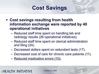 Cost Savings Cost savings resulting from health information exchange were reported by 40 operational initiatives Reduced staff time spent on handling lab and radiology results (26 operational initiatives). Reduced staff time spent on clerical administration and filing (24).  Decreased dollars spent on redundant tests (17). Decreased cost of care for chronic care patients (11). Reduced medication errors (10). October 22, 2009 