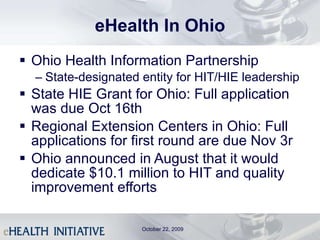 eHealth In Ohio Ohio Health Information Partnership State-designated entity for HIT/HIE leadership State HIE Grant for Ohio: Full application was due Oct 16th Regional Extension Centers in Ohio: Full applications for first round are due Nov 3r Ohio announced in August that it would dedicate $10.1 million to HIT and quality improvement efforts October 22, 2009 
