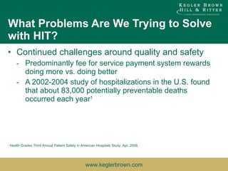 What Problems Are We Trying to Solve with HIT? Continued challenges around quality and safety Predominantly fee for service payment system rewards doing more vs. doing better A 2002-2004 study of hospitalizations in the U.S. found that about 83,000 potentially preventable deaths occurred each year 1 1  Health Grades Third Annual Patient Safety in American Hospitals Study, Apr. 2006. 