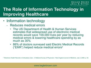 Information technology Reduces medical errors The US Department of Health & Human Services estimates that widespread use of electronic medical records would save 100,000 lives per year by reducing medical errors & lowering healthcare spending by as much as 30% 86% of doctors surveyed said Electric Medical Records (“EMR”) helped reduce medical errors 4 The Role of Information Technology in Improving Healthcare 4  “Electronic Health Records in Ambulatory Care – A National Survey of Physicians,”  New England Journal of Medicine , July 3, 2008, p. 54. 