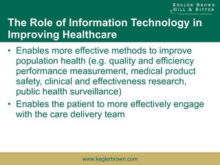 The Role of Information Technology in Improving Healthcare Enables more effective methods to improve population health (e.g. quality and efficiency performance measurement, medical product safety, clinical and effectiveness research, public health surveillance) Enables the patient to more effectively engage with the care delivery team  