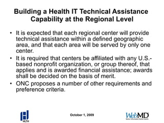 Building a Health IT Technical Assistance  Capability at the Regional Level It is expected that each regional center will provide technical assistance within a defined geographic area, and that each area will be served by only one center. It is required that centers be affiliated with any U.S.-based nonprofit organization, or group thereof, that applies and is awarded financial assistance; awards shall be decided on the basis of merit. ONC proposes a number of other requirements and preference criteria. October 1, 2009 