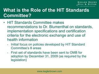 What is the Role of the HIT Standards Committee? HIT Standards Committee makes recommendations to Dr. Blumenthal on standards, implementation specifications and certification criteria for the electronic exchange and use of health information Initial focus on policies developed by HIT Standard Committee’s 8 areas First set of standards have been sent to OMB for adoption by December 31, 2009 (as required by the legislation) 