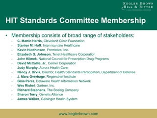 HIT Standards Committee Membership Membership consists of broad range of stakeholders: C. Martin Harris , Cleveland Clinic Foundation  Stanley M. Huff , Intermountain Healthcare  Kevin Hutchinson , Prematics, Inc.  Elizabeth O. Johnson , Tenet Healthcare Corporation  John Klimek , National Council for Prescription Drug Programs  David McCallie, Jr. , Cerner Corporation  Judy Murphy , Aurora Health Care  Nancy J. Orvis , Director, Health Standards Participation, Department of Defense  J. Marc Overhage , Regenstrief Institute  Gina Perez , Delaware Health Information Network  Wes Rishel , Gartner, Inc.  Richard Stephens , The Boeing Company  Sharon Terry , Genetic Alliance  James Walker , Geisinger Health System 