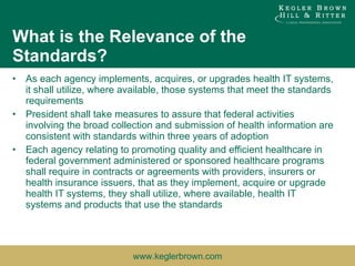 What is the Relevance of the Standards? As each agency implements, acquires, or upgrades health IT systems, it shall utilize, where available, those systems that meet the standards requirements President shall take measures to assure that federal activities involving the broad collection and submission of health information are consistent with standards within three years of adoption Each agency relating to promoting quality and efficient healthcare in federal government administered or sponsored healthcare programs shall require in contracts or agreements with providers, insurers or health insurance issuers, that as they implement, acquire or upgrade health IT systems, they shall utilize, where available, health IT systems and products that use the standards 