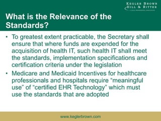 What is the Relevance of the Standards? To greatest extent practicable, the Secretary shall ensure that where funds are expended for the acquisition of health IT, such health IT shall meet the standards, implementation specifications and certification criteria under the legislation Medicare and Medicaid Incentives for healthcare professionals and hospitals require “meaningful use” of “certified EHR Technology” which must use the standards that are adopted 