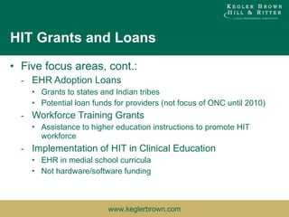 HIT Grants and Loans Five focus areas, cont.: EHR Adoption Loans Grants to states and Indian tribes Potential loan funds for providers (not focus of ONC until 2010) Workforce Training Grants Assistance to higher education instructions to promote HIT workforce Implementation of HIT in Clinical Education EHR in medial school curricula Not hardware/software funding 