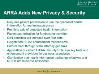 ARRA Adds New Privacy & Security Requires patient permission to use their personal health information for marketing purposes Prohibits sale of protected health information Patient authorization for fundraising activities Civil penalties will increase over four tiers Heightened HIPAA enforcement mechanisms Enforcement through state attorney generals Application of certain HIPAA Security Rule, Privacy Rule and enforcement provisions to business associates Clarification that health information exchange initiatives and RHIOs are business associates 