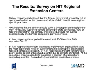 The Results: Survey on HIT Regional  Extension Centers 65% of respondents believed that the federal government should lay out an operational outline for the centers and allow each to adopt its own region-specific practices. 49% believed that the centers should cover a geographic area designed to meet need; 26% supported centers adhering to state boundaries. 62% of respondents felt that the centers, once created, should not overlap geographically or otherwise compete to provide services. 41% of respondents supported the creation of 10-50 centers; 24% supported 50-100. 64% of respondents thought that quality improvement organizations were the most appropriate hosts of such centers; no other type of organization received comparable support.  71% of respondents thought vendors were poorly-suited to host or help fund a center due to conflicts of interest.  At the same time, many respondents supported a coalition of organizations supporting a center.  Desired a truly competitive application process. October 1, 2009 