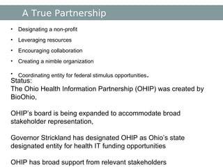 A True Partnership Designating a non-profit Leveraging resources Encouraging collaboration Creating a nimble organization Coordinating entity for federal stimulus opportunities . Status:  The Ohio Health Information Partnership (OHIP) was created by BioOhio, OHIP’s board is being expanded to accommodate broad stakeholder representation, Governor Strickland has designated OHIP as Ohio’s state designated entity for health IT funding opportunities OHIP has broad support from relevant stakeholders 