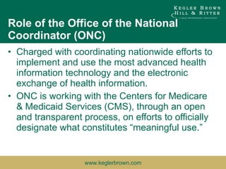 Role of the Office of the National Coordinator (ONC) Charged with coordinating nationwide efforts to implement and use the most advanced health information technology and the electronic exchange of health information.  ONC is working with the Centers for Medicare & Medicaid Services (CMS), through an open and transparent process, on efforts to officially designate what constitutes “meaningful use.”  