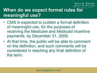When do we expect formal rules for meaningful use? CMS is expected to publish a formal definition of meaningful use, for the purposes of receiving the Medicare and Medicaid incentive payments, by December 31, 2009.  At that time, the public will be able to comment on the definition, and such comments will be considered in reaching any final definition of the term. 