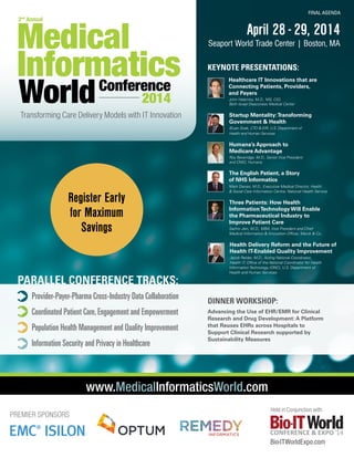 Medical
Informatics
Conference

FINAL AGENDA

2nd Annual

World

2014

April 28 - 29, 2014

Seaport World Trade Center | Boston, MA
KEYNOTE PRESENTATIONS:
Healthcare IT Innovations that are
Connecting Patients, Providers,
and Payers
	

Transforming Care Delivery Models with IT Innovation

John Halamka, M.D., MS, CIO,
Beth Israel Deaconess Medical Center

Startup Mentality: Transforming
Government & Health
Bryan Sivak, CTO & EIR, U.S. Department of
Health and Human Services

Humana’s Approach to
Medicare Advantage
Roy Beveridge, M.D., Senior Vice President
and CMO, Humana

The English Patient, a Story
of NHS Informatics

Register Early
for Maximum
Savings

Mark Davies, M.D., Executive Medical Director, Health
& Social Care Information Centre, National Health Service

Three Patients: How Health
Information Technology Will Enable
the Pharmaceutical Industry to
Improve Patient Care
	
	

Sachin Jain, M.D., MBA, Vice President and Chief
Medical Information & Innovation Officer, Merck & Co.

Health Delivery Reform and the Future of
Health IT-Enabled Quality Improvement
	
	

Provider-Payer-Pharma Cross-Industry Data Collaboration
Coordinated Patient Care, Engagement and Empowerment
Population Health Management and Quality Improvement
Information Security and Privacy in Healthcare

Jacob Reider, M.D., Acting National Coordinator,
Health IT, Office of the National Coordinator for Health 		
Information Technology (ONC), U.S. Department of
Health and Human Services

Dinner Workshop:
Advancing the Use of EHR/EMR for Clinical
Research and Drug Development: A Platform
that Reuses EHRs across Hospitals to
Support Clinical Research supported by
Sustainability Measures

www.MedicalInformaticsWorld.com
PREMIER SPONSORS

Held in Conjunction with

CONFERENCE & EXPO ’14

Bio-ITWorldExpo.com

 