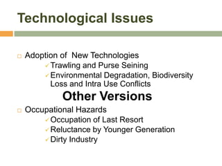 Technological Issues

   Adoption of New Technologies
         Trawling and Purse Seining
         Environmental Degradation, Biodiversity
          Loss and Intra Use Conflicts
              Other Versions
   Occupational Hazards
         Occupation of Last Resort
         Reluctance by Younger Generation
         Dirty Industry
 