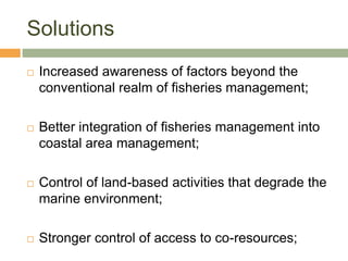 Solutions
   Increased awareness of factors beyond the
    conventional realm of fisheries management;

   Better integration of fisheries management into
    coastal area management;

   Control of land-based activities that degrade the
    marine environment;

   Stronger control of access to co-resources;
 
