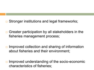    Stronger institutions and legal frameworks;

   Greater participation by all stakeholders in the
    fisheries management process;

   Improved collection and sharing of information
    about fisheries and their environment;

   Improved understanding of the socio-economic
    characteristics of fisheries;
 