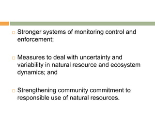    Stronger systems of monitoring control and
    enforcement;

   Measures to deal with uncertainty and
    variability in natural resource and ecosystem
    dynamics; and

   Strengthening community commitment to
    responsible use of natural resources.
 