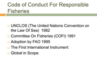 Code of Conduct For Responsible
Fisheries

   UNCLOS (The United Nations Convention on
    the Law Of Sea) 1982
   Committee On Fisheries (COFI) 1991
   Adoption by FAO 1995
   The First International Instrument
   Global in Scope
 