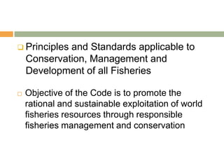  Principles and Standards applicable to
    Conservation, Management and
    Development of all Fisheries

   Objective of the Code is to promote the
    rational and sustainable exploitation of world
    fisheries resources through responsible
    fisheries management and conservation
 
