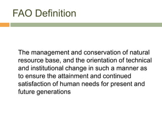FAO Definition


 The management and conservation of natural
 resource base, and the orientation of technical
 and institutional change in such a manner as
 to ensure the attainment and continued
 satisfaction of human needs for present and
 future generations
 