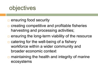 objectives
   ensuring food security
   creating competitive and profitable fisheries
    harvesting and processing activities;
   ensuring the long-term viability of the resource
   catering for the well-being of a fishery
    workforce within a wider community and
    broader economic context
   maintaining the health and integrity of marine
    ecosystems
 