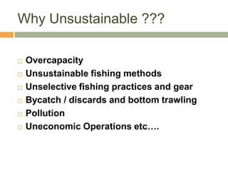 Why Unsustainable ???

   Overcapacity
   Unsustainable fishing methods
   Unselective fishing practices and gear
   Bycatch / discards and bottom trawling
   Pollution
   Uneconomic Operations etc….
 