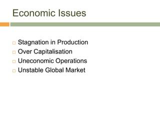 Economic Issues

   Stagnation in Production
   Over Capitalisation
   Uneconomic Operations
   Unstable Global Market
 