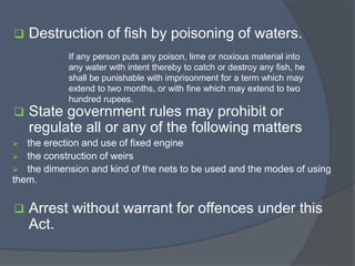  Destruction of fish by poisoning of waters.
 State government rules may prohibit or
regulate all or any of the following matters
 the erection and use of fixed engine
 the construction of weirs
 the dimension and kind of the nets to be used and the modes of using
them.
 Arrest without warrant for offences under this
Act.
If any person puts any poison, lime or noxious material into
any water with intent thereby to catch or destroy any fish, he
shall be punishable with imprisonment for a term which may
extend to two months, or with fine which may extend to two
hundred rupees.
 