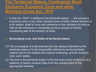 The Territorial Waters, Continental Shelf,
Exclusive Economic Zone and other
Maritime Zones Act, 1976
 In this Act, "limit" in relation to the territorial waters, ..., the exclusive
economic zone or any other maritime zone of India, means the limit of
such waters, shelf or zone with reference to the mainland of India as
well as the individual or composite group or groups of islands
constituting part of the territory of India.
 Sovereignty over, and limits of territorial waters
(1) The sovereignty of India extends and has always extended to the
territorial waters of India (hereinafter referred to as the territorial
waters) and to the seabed and subsoil underlying, and the airspace
over, such waters.
(2) The limit of the territorial waters is the line every point of which is at a
distance of twelve nautical miles from the nearest point of the
appropriate baseline.
 