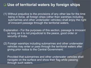  Use of territorial waters by foreign ships
(1) Without prejudice to the provisions of any other law for the time
being in force, all foreign ships (other than warships including
submarines and other underwater vehicles) shall enjoy the right
of innocent passage through the territorial waters.
Explanation - For the purposes of this section, passage is innocent
so long as it is not prejudicial to the peace, good order or
security of India.
(2) Foreign warships including submarines and other underwater
vehicles may enter or pass through the territorial waters after
giving prior notice to the Central Government:
Provided that submarines and other underwater vehicles shall
navigate on the surface and show their flag while passing
through such waters.
 